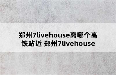 郑州7livehouse离哪个高铁站近 郑州7livehouse